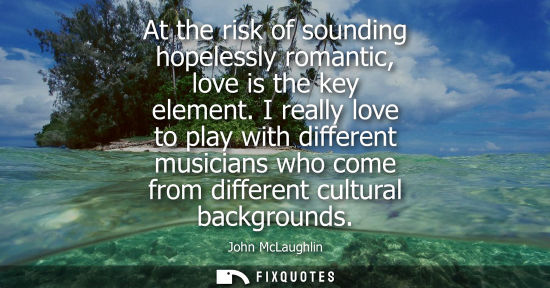 Small: At the risk of sounding hopelessly romantic, love is the key element. I really love to play with differ