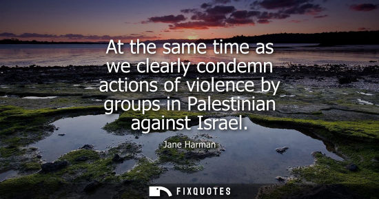 Small: At the same time as we clearly condemn actions of violence by groups in Palestinian against Israel