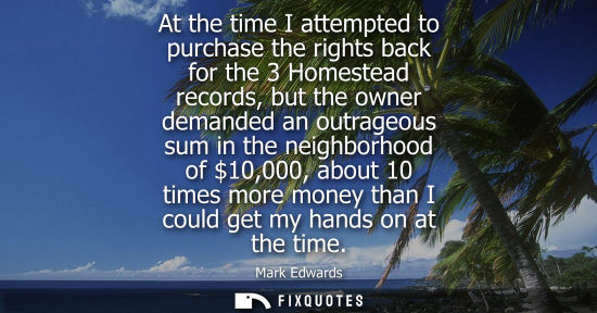 Small: At the time I attempted to purchase the rights back for the 3 Homestead records, but the owner demanded