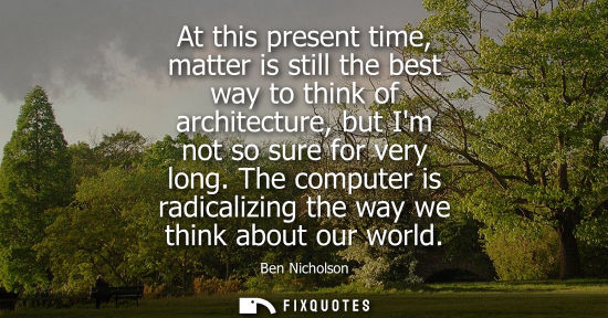 Small: At this present time, matter is still the best way to think of architecture, but Im not so sure for ver