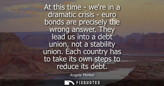 Small: At this time - were in a dramatic crisis - euro bonds are precisely the wrong answer. They lead us into
