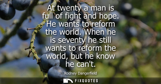 Small: At twenty a man is full of fight and hope. He wants to reform the world. When he is seventy he still wa