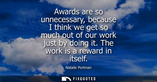 Small: Awards are so unnecessary, because I think we get so much out of our work just by doing it. The work is