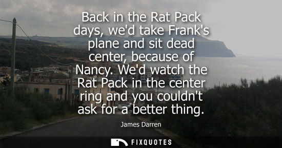 Small: Back in the Rat Pack days, wed take Franks plane and sit dead center, because of Nancy. Wed watch the R