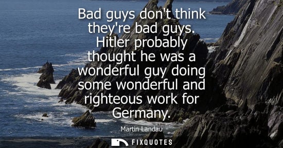 Small: Bad guys dont think theyre bad guys. Hitler probably thought he was a wonderful guy doing some wonderfu