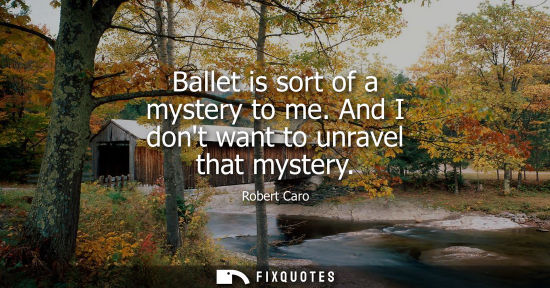 Small: Ballet is sort of a mystery to me. And I dont want to unravel that mystery