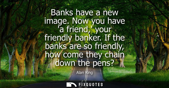 Small: Banks have a new image. Now you have a friend, your friendly banker. If the banks are so friendly, how 