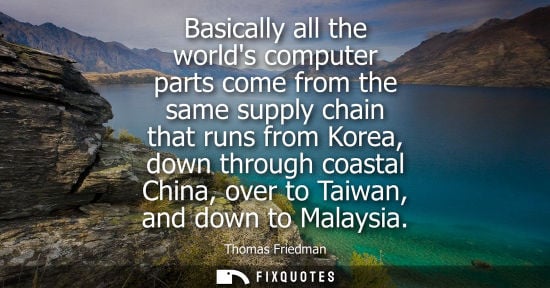 Small: Basically all the worlds computer parts come from the same supply chain that runs from Korea, down thro