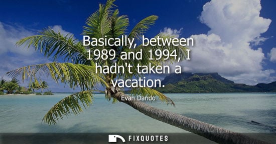 Small: Basically, between 1989 and 1994, I hadnt taken a vacation