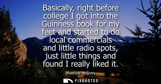 Small: Basically, right before college I got into the Guinness book for my feet and started to do local commercials a