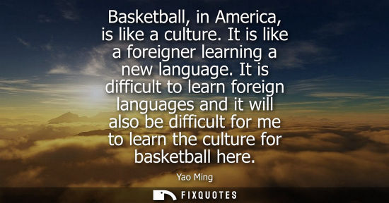 Small: Basketball, in America, is like a culture. It is like a foreigner learning a new language. It is diffic