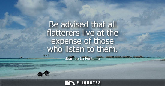 Small: Be advised that all flatterers live at the expense of those who listen to them