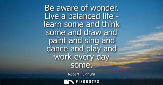 Small: Be aware of wonder. Live a balanced life - learn some and think some and draw and paint and sing and da