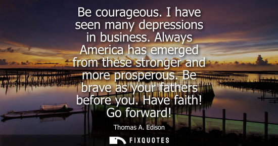 Small: Be courageous. I have seen many depressions in business. Always America has emerged from these stronger
