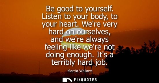 Small: Be good to yourself. Listen to your body, to your heart. Were very hard on ourselves, and were always f