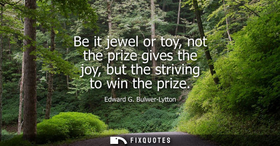 Small: Be it jewel or toy, not the prize gives the joy, but the striving to win the prize
