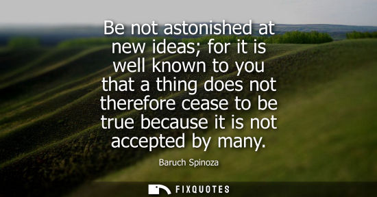 Small: Be not astonished at new ideas for it is well known to you that a thing does not therefore cease to be true be