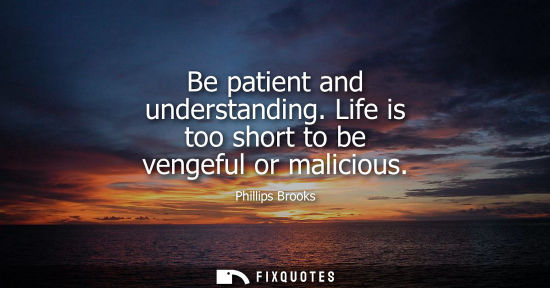 Small: Be patient and understanding. Life is too short to be vengeful or malicious