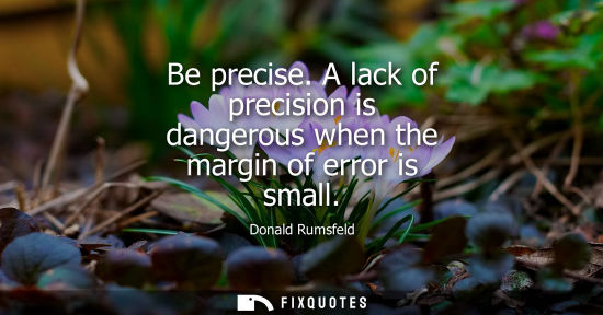 Small: Be precise. A lack of precision is dangerous when the margin of error is small