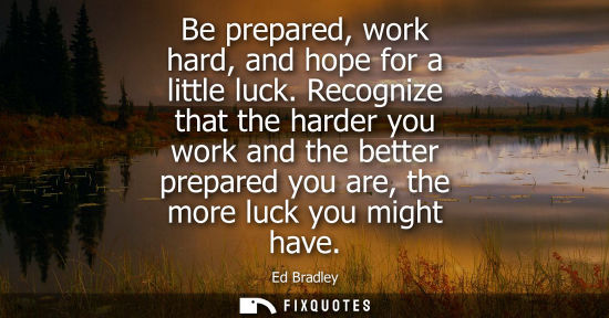 Small: Be prepared, work hard, and hope for a little luck. Recognize that the harder you work and the better p