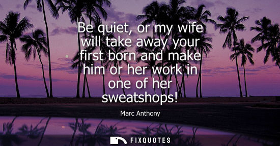 Small: Be quiet, or my wife will take away your first born and make him or her work in one of her sweatshops!