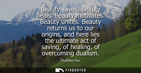 Small: Beauty saves. Beauty heals. Beauty motivates. Beauty unites. Beauty returns us to our origins, and here