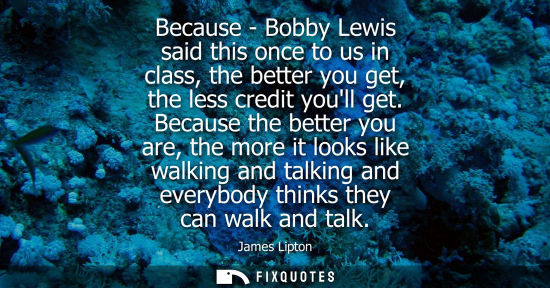 Small: Because - Bobby Lewis said this once to us in class, the better you get, the less credit youll get.