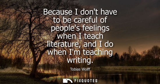 Small: Because I dont have to be careful of peoples feelings when I teach literature, and I do when Im teaching writi