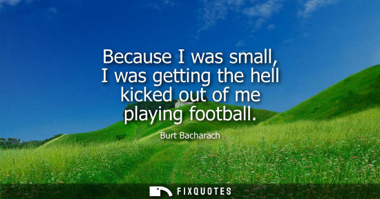 Small: Because I was small, I was getting the hell kicked out of me playing football