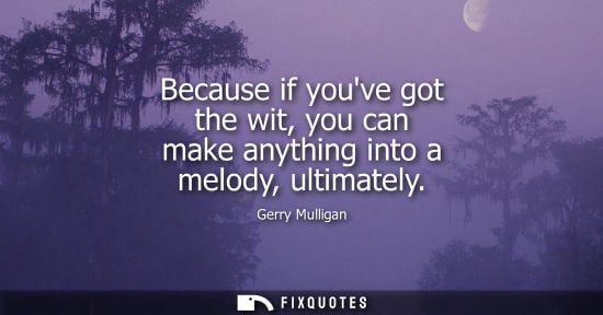 Small: Because if youve got the wit, you can make anything into a melody, ultimately
