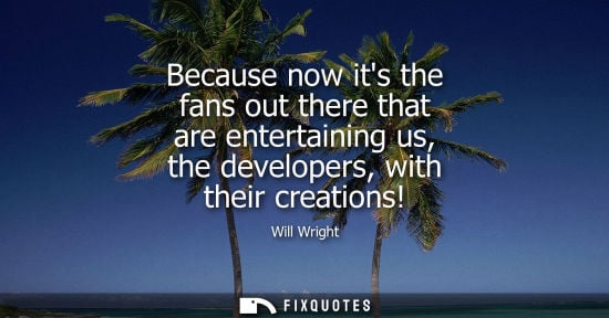 Small: Because now its the fans out there that are entertaining us, the developers, with their creations!