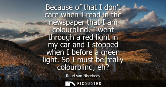 Small: Because of that I dont care when I read in the newspaper that I am colourblind. I went through a red li