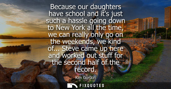Small: Because our daughters have school and its just such a hassle going down to New York all the time, we ca
