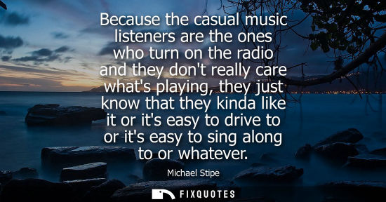 Small: Because the casual music listeners are the ones who turn on the radio and they dont really care whats p