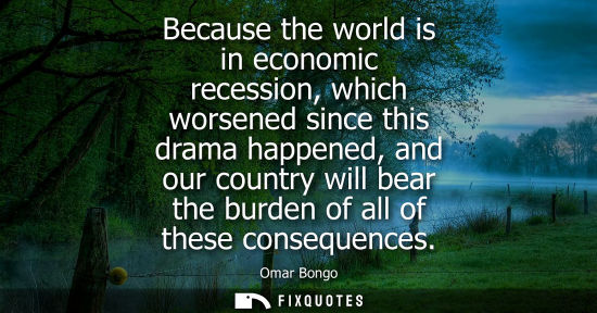 Small: Because the world is in economic recession, which worsened since this drama happened, and our country w