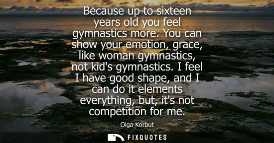 Small: Because up to sixteen years old you feel gymnastics more. You can show your emotion, grace, like woman 
