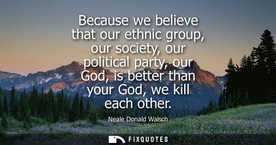 Small: Because we believe that our ethnic group, our society, our political party, our God, is better than your God, 