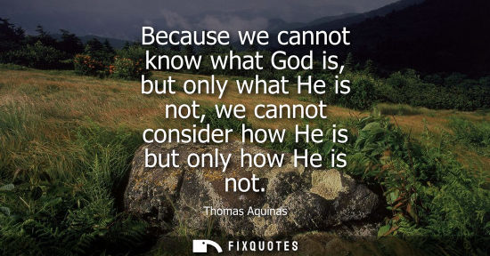 Small: Because we cannot know what God is, but only what He is not, we cannot consider how He is but only how He is n