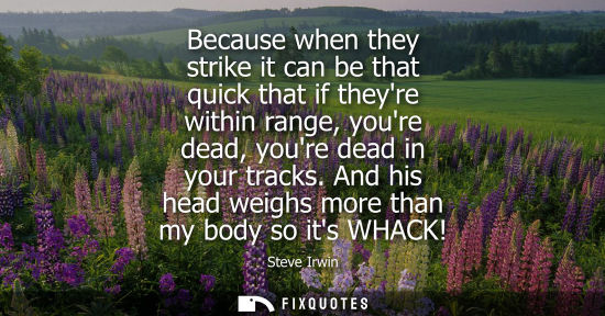 Small: Because when they strike it can be that quick that if theyre within range, youre dead, youre dead in yo