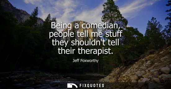 Small: Being a comedian, people tell me stuff they shouldnt tell their therapist