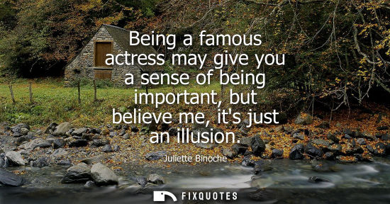 Small: Being a famous actress may give you a sense of being important, but believe me, its just an illusion