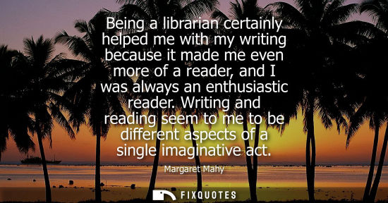 Small: Being a librarian certainly helped me with my writing because it made me even more of a reader, and I was alwa