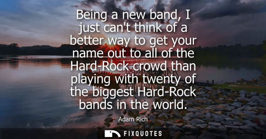 Small: Being a new band, I just cant think of a better way to get your name out to all of the Hard-Rock crowd 
