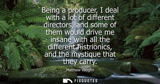 Small: Being a producer, I deal with a lot of different directors, and some of them would drive me insane with