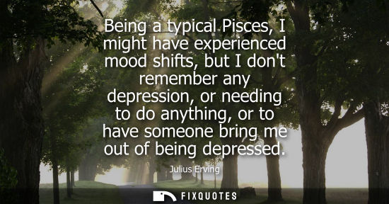Small: Being a typical Pisces, I might have experienced mood shifts, but I dont remember any depression, or ne