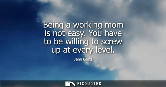 Small: Being a working mom is not easy. You have to be willing to screw up at every level