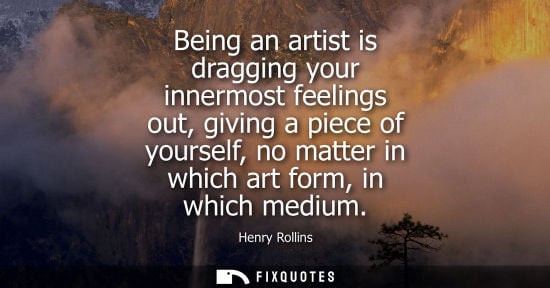 Small: Being an artist is dragging your innermost feelings out, giving a piece of yourself, no matter in which