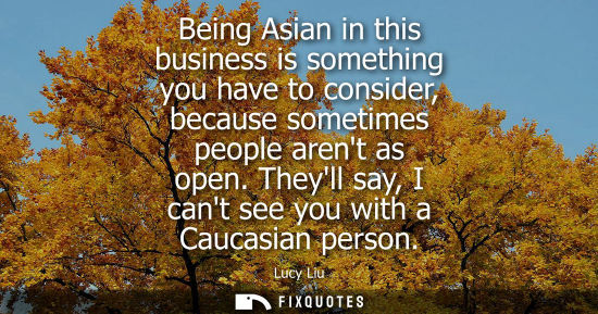 Small: Being Asian in this business is something you have to consider, because sometimes people arent as open. Theyll