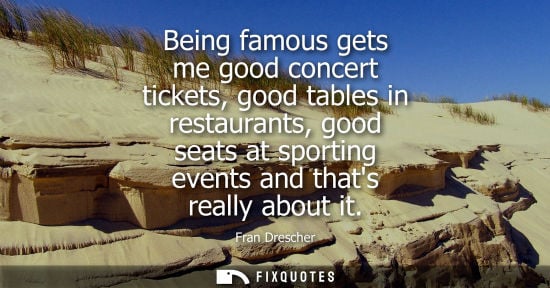 Small: Being famous gets me good concert tickets, good tables in restaurants, good seats at sporting events an