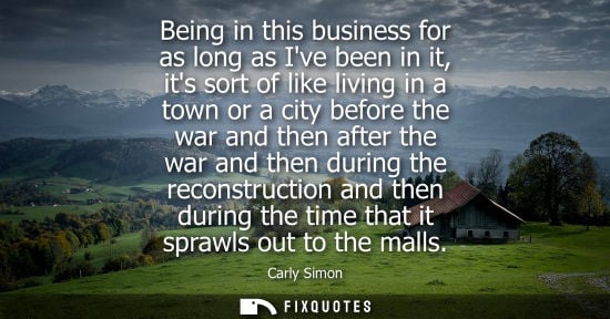 Small: Being in this business for as long as Ive been in it, its sort of like living in a town or a city befor